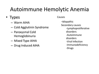 Autoimmune Hemolytic Anemia
• Types
– Warm AIHA
– Cold Agglutinin Syndrome
– Paroxysmal Cold
Hemoglobinuria
– Mixed Type AIHA
– Drug Induced AIHA
Causes
-Idiopathic
Secondary causes
-Lymphoproliferative
disorders
-Autoimmune
disorders
-Viral Infection
-Immunodeficiency
-Drugs
 