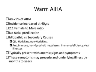 Warm AIHA
48-79% of AIHA
Incidence increased at 40yrs
2:1 Female to Male ratio
No racial predilection
Idiopathic vs Secondary Causes
CLL, Hodgkins, non-Hodgkins,
Autoimmune, non-lymphoid neoplasms, immunodeficiency, viral
illnesses
Typically present with anemic signs and symptoms
These symptoms may precede and underlying illness by
months to years
 