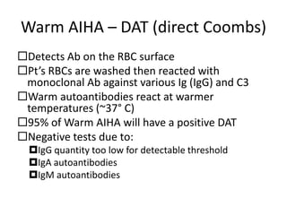 Warm AIHA – DAT (direct Coombs)
Detects Ab on the RBC surface
Pt’s RBCs are washed then reacted with
monoclonal Ab against various Ig (IgG) and C3
Warm autoantibodies react at warmer
temperatures (~37° C)
95% of Warm AIHA will have a positive DAT
Negative tests due to:
IgG quantity too low for detectable threshold
IgA autoantibodies
IgM autoantibodies
 