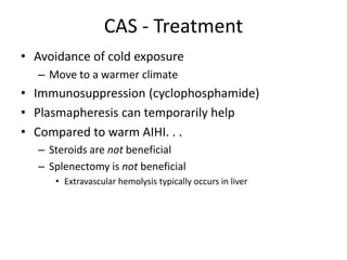 CAS - Treatment
• Avoidance of cold exposure
– Move to a warmer climate
• Immunosuppression (cyclophosphamide)
• Plasmapheresis can temporarily help
• Compared to warm AIHI. . .
– Steroids are not beneficial
– Splenectomy is not beneficial
• Extravascular hemolysis typically occurs in liver
 
