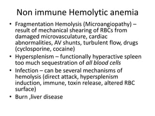 Non immune Hemolytic anemia
• Fragmentation Hemolysis (Microangiopathy) –
result of mechanical shearing of RBCs from
damaged microvasculature, cardiac
abnormalities, AV shunts, turbulent flow, drugs
(cyclosporine, cocaine)
• Hypersplenism – functionally hyperactive spleen
too much sequestration of all blood cells
• Infection – can be several mechanisms of
hemolysis (direct attack, hypersplenism
induction, immune, toxin release, altered RBC
surface)
• Burn ,liver disease
 