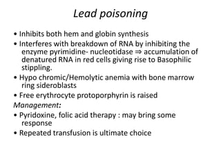 Lead poisoning
• Inhibits both hem and globin synthesis
• Interferes with breakdown of RNA by inhibiting the
enzyme pyrimidine- nucleotidase ⇒ accumulation of
denatured RNA in red cells giving rise to Basophilic
stippling.
• Hypo chromic/Hemolytic anemia with bone marrow
ring sideroblasts
• Free erythrocyte protoporphyrin is raised
Management:
• Pyridoxine, folic acid therapy : may bring some
response
• Repeated transfusion is ultimate choice
 