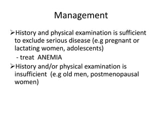 Management
History and physical examination is sufficient
to exclude serious disease (e.g pregnant or
lactating women, adolescents)
- treat ANEMIA
History and/or physical examination is
insufficient (e.g old men, postmenopausal
women)
 