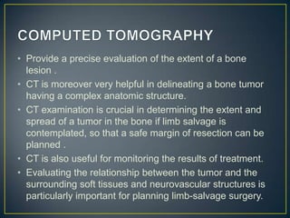 • Provide a precise evaluation of the extent of a bone
lesion .
• CT is moreover very helpful in delineating a bone tumor
having a complex anatomic structure.
• CT examination is crucial in determining the extent and
spread of a tumor in the bone if limb salvage is
contemplated, so that a safe margin of resection can be
planned .
• CT is also useful for monitoring the results of treatment.
• Evaluating the relationship between the tumor and the
surrounding soft tissues and neurovascular structures is
particularly important for planning limb-salvage surgery.

 