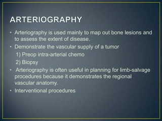 • Arteriography is used mainly to map out bone lesions and
to assess the extent of disease.
• Demonstrate the vascular supply of a tumor
1) Preop intra-arterial chemo
2) Biopsy
• Arteriography is often useful in planning for limb-salvage
procedures because it demonstrates the regional
vascular anatomy.
• Interventional procedures

 