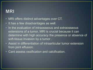 • MRI offers distinct advantages over CT.
• It has a few disadvantages as well.
• In the evaluation of intraosseous and extraosseous
extensions of a tumor, MRI is crucial because it can
determine with high accuracy the presence or absence of
soft-tissue invasion by a tumor .
• Assist in differentiation of intraarticular tumor extension
from joint effusion.
• Cant assess ossification and calcification.

 