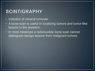 • Indicator of mineral turnover.
• A bone scan is useful in localizing tumors and tumor-like
lesions in the skeleton.
• In most instances a radionuclide bone scan cannot
distinguish benign lesions from malignant tumors.

 