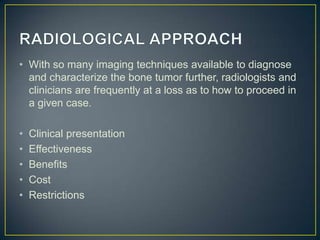 • With so many imaging techniques available to diagnose
and characterize the bone tumor further, radiologists and
clinicians are frequently at a loss as to how to proceed in
a given case.

•
•
•
•
•

Clinical presentation
Effectiveness
Benefits
Cost
Restrictions

 