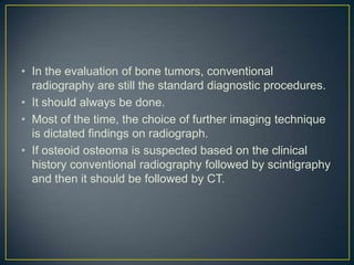 • In the evaluation of bone tumors, conventional
radiography are still the standard diagnostic procedures.
• It should always be done.
• Most of the time, the choice of further imaging technique
is dictated findings on radiograph.
• If osteoid osteoma is suspected based on the clinical
history conventional radiography followed by scintigraphy
and then it should be followed by CT.

 