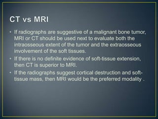 • If radiographs are suggestive of a malignant bone tumor,
MRI or CT should be used next to evaluate both the
intraosseous extent of the tumor and the extraosseous
involvement of the soft tissues.
• If there is no definite evidence of soft-tissue extension,
then CT is superior to MRI.
• If the radiographs suggest cortical destruction and softtissue mass, then MRI would be the preferred modality .

 