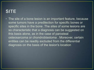 • The site of a bone lesion is an important feature, because
some tumors have a predilection for specific bones or
specific sites in the bone .The sites of some lesions are
so characteristic that a diagnosis can be suggested on
this basis alone, as in the case of parosteal
osteosarcoma or chondroblastoma . Moreover, certain
entities can be readily excluded from the differential
diagnosis on the basis of the lesion's location

 
