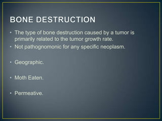 • The type of bone destruction caused by a tumor is
primarily related to the tumor growth rate.
• Not pathognomonic for any specific neoplasm.
• Geographic.
• Moth Eaten.
• Permeative.

 
