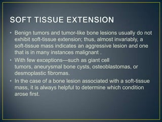 • Benign tumors and tumor-like bone lesions usually do not
exhibit soft-tissue extension; thus, almost invariably, a
soft-tissue mass indicates an aggressive lesion and one
that is in many instances malignant .
• With few exceptions—such as giant cell
tumors, aneurysmal bone cysts, osteoblastomas, or
desmoplastic fibromas.
• In the case of a bone lesion associated with a soft-tissue
mass, it is always helpful to determine which condition
arose first.

 