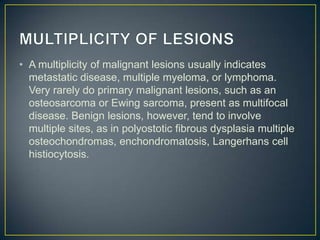 • A multiplicity of malignant lesions usually indicates
metastatic disease, multiple myeloma, or lymphoma.
Very rarely do primary malignant lesions, such as an
osteosarcoma or Ewing sarcoma, present as multifocal
disease. Benign lesions, however, tend to involve
multiple sites, as in polyostotic fibrous dysplasia multiple
osteochondromas, enchondromatosis, Langerhans cell
histiocytosis.

 