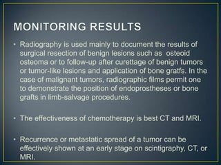 • Radiography is used mainly to document the results of
surgical resection of benign lesions such as osteoid
osteoma or to follow-up after curettage of benign tumors
or tumor-like lesions and application of bone gratfs. In the
case of malignant tumors, radiographic films permit one
to demonstrate the position of endoprostheses or bone
grafts in limb-salvage procedures.
• The effectiveness of chemotherapy is best CT and MRI.
• Recurrence or metastatic spread of a tumor can be
effectively shown at an early stage on scintigraphy, CT, or
MRI.

 