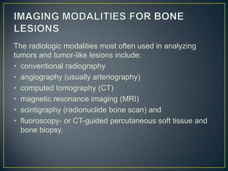 The radiologic modalities most often used in analyzing
tumors and tumor-like lesions include:
• conventional radiography
• angiography (usually arteriography)
• computed tomography (CT)
• magnetic resonance imaging (MRI)
• scintigraphy (radionuclide bone scan) and
• fluoroscopy- or CT-guided percutaneous soft tissue and
bone biopsy.

 