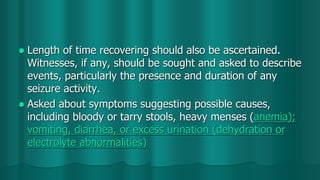  Length of time recovering should also be ascertained.
Witnesses, if any, should be sought and asked to describe
events, particularly the presence and duration of any
seizure activity.
 Asked about symptoms suggesting possible causes,
including bloody or tarry stools, heavy menses (anemia);
vomiting, diarrhea, or excess urination (dehydration or
electrolyte abnormalities)
 