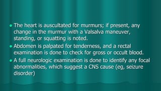  The heart is auscultated for murmurs; if present, any
change in the murmur with a Valsalva maneuver,
standing, or squatting is noted.
 Abdomen is palpated for tenderness, and a rectal
examination is done to check for gross or occult blood.
 A full neurologic examination is done to identify any focal
abnormalities, which suggest a CNS cause (eg, seizure
disorder)
 