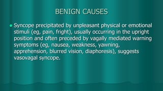 BENIGN CAUSES
 Syncope precipitated by unpleasant physical or emotional
stimuli (eg, pain, fright), usually occurring in the upright
position and often preceded by vagally mediated warning
symptoms (eg, nausea, weakness, yawning,
apprehension, blurred vision, diaphoresis), suggests
vasovagal syncope.
 