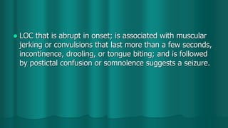  LOC that is abrupt in onset; is associated with muscular
jerking or convulsions that last more than a few seconds,
incontinence, drooling, or tongue biting; and is followed
by postictal confusion or somnolence suggests a seizure.
 