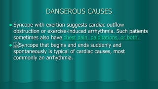 DANGEROUS CAUSES
 Syncope with exertion suggests cardiac outflow
obstruction or exercise-induced arrhythmia. Such patients
sometimes also have chest pain, palpitations, or both.
  Syncope that begins and ends suddenly and
spontaneously is typical of cardiac causes, most
commonly an arrhythmia.
 