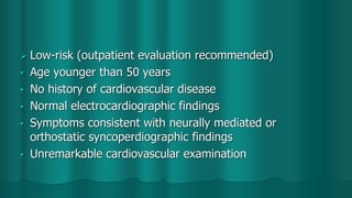  Low-risk (outpatient evaluation recommended)
• Age younger than 50 years
• No history of cardiovascular disease
• Normal electrocardiographic findings
• Symptoms consistent with neurally mediated or
orthostatic syncoperdiographic findings
• Unremarkable cardiovascular examination
 