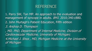 REFERENCE
1. Parry SW, Tan MP. An approach to the evaluation and
management of syncope in adults. BMJ. 2010;340:c880.
2. John Murtagh’s Patient Education, Fifth edition
3. Andrea D. Thompson
, MD, PhD, Department of Internal Medicine, Division of
Cardiovascular Medicine, University of Michigan;
4.Michael J. Shea , MD, Michigan Medicine at the University
of Michigan
 