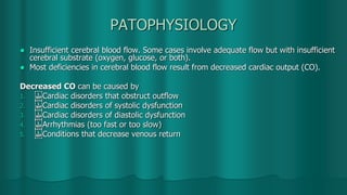 PATOPHYSIOLOGY
 Insufficient cerebral blood flow. Some cases involve adequate flow but with insufficient
cerebral substrate (oxygen, glucose, or both).
 Most deficiencies in cerebral blood flow result from decreased cardiac output (CO).
Decreased CO can be caused by
1.  Cardiac disorders that obstruct outflow
2.  Cardiac disorders of systolic dysfunction
3.  Cardiac disorders of diastolic dysfunction
4.  Arrhythmias (too fast or too slow)
5.  Conditions that decrease venous return
 