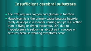 Insufficient cerebral substrate
 The CNS requires oxygen and glucose to function.
 Hypoglycemia is the primary cause because hypoxia
rarely develops in a manner causing abrupt LOC (other
than in flying or diving incidents). LOC due to
hypoglycemia is seldom as abrupt as in syncope or
seizures because warning symptoms occur
 