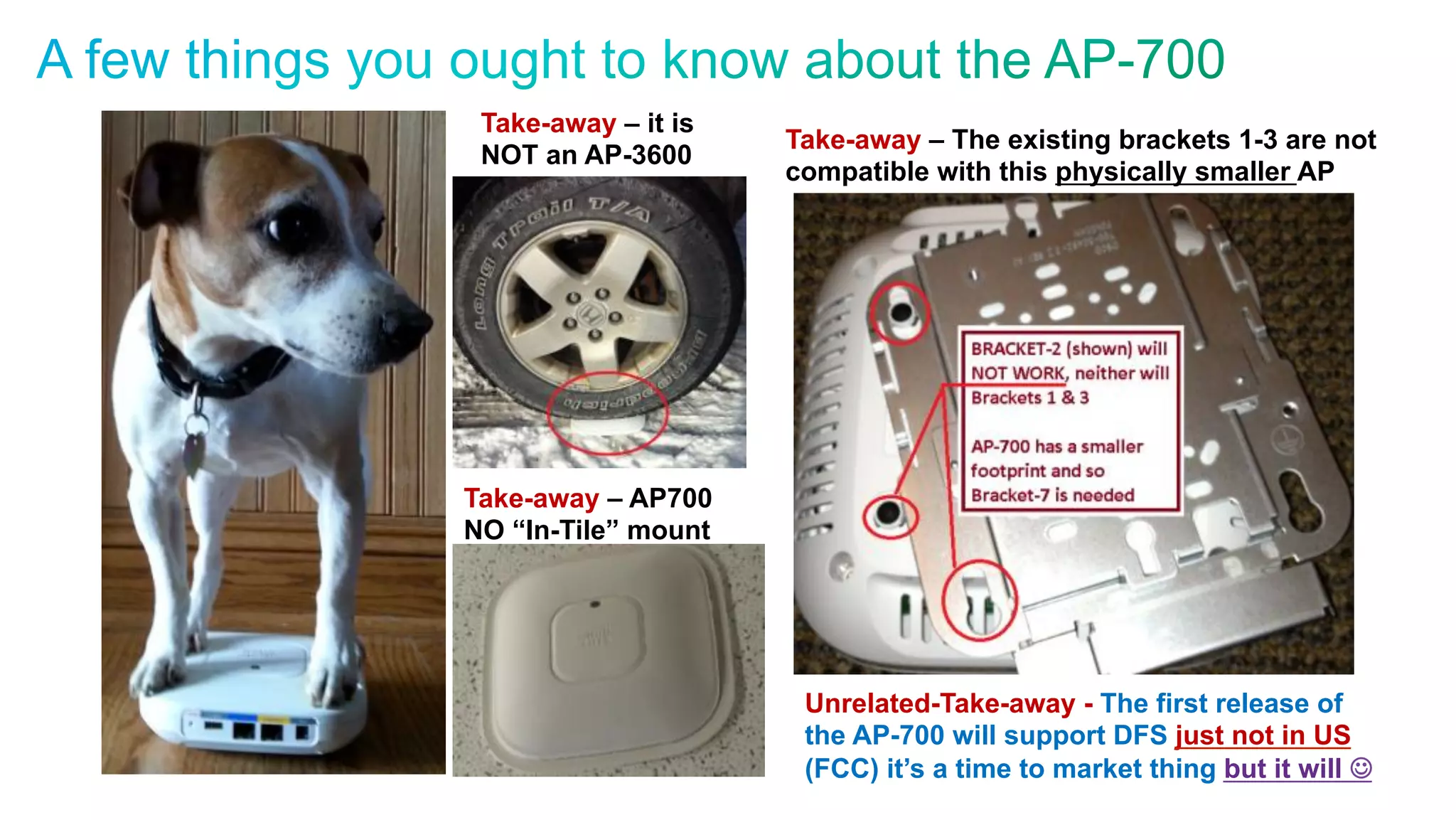 © 2010 Cisco and/or its affiliates. All rights reserved. Cisco Confidential 14
Take-away – it is
NOT an AP-3600
Take-away – AP700
NO “In-Tile” mount
Take-away – The existing brackets 1-3 are not
compatible with this physically smaller AP
Unrelated-Take-away - The first release of
the AP-700 will support DFS just not in US
(FCC) it’s a time to market thing but it will J
 