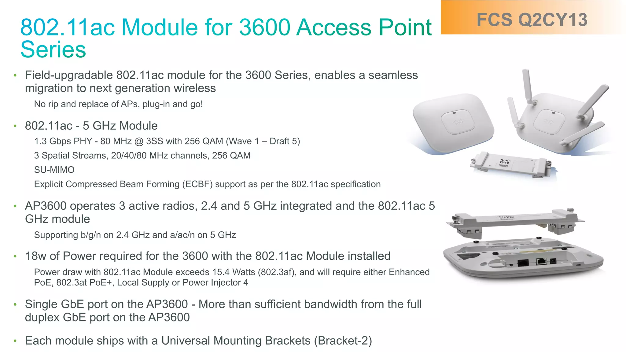 © 2010 Cisco and/or its affiliates. All rights reserved. Cisco Confidential 18
•  Field-upgradable 802.11ac module for the 3600 Series, enables a seamless
migration to next generation wireless
No rip and replace of APs, plug-in and go!
•  802.11ac - 5 GHz Module
1.3 Gbps PHY - 80 MHz @ 3SS with 256 QAM (Wave 1 – Draft 5)
3 Spatial Streams, 20/40/80 MHz channels, 256 QAM
SU-MIMO
Explicit Compressed Beam Forming (ECBF) support as per the 802.11ac specification
•  AP3600 operates 3 active radios, 2.4 and 5 GHz integrated and the 802.11ac 5
GHz module
Supporting b/g/n on 2.4 GHz and a/ac/n on 5 GHz
•  18w of Power required for the 3600 with the 802.11ac Module installed
Power draw with 802.11ac Module exceeds 15.4 Watts (802.3af), and will require either Enhanced
PoE, 802.3at PoE+, Local Supply or Power Injector 4
•  Single GbE port on the AP3600 - More than sufficient bandwidth from the full
duplex GbE port on the AP3600
•  Each module ships with a Universal Mounting Brackets (Bracket-2)
FCS Q2CY13
 