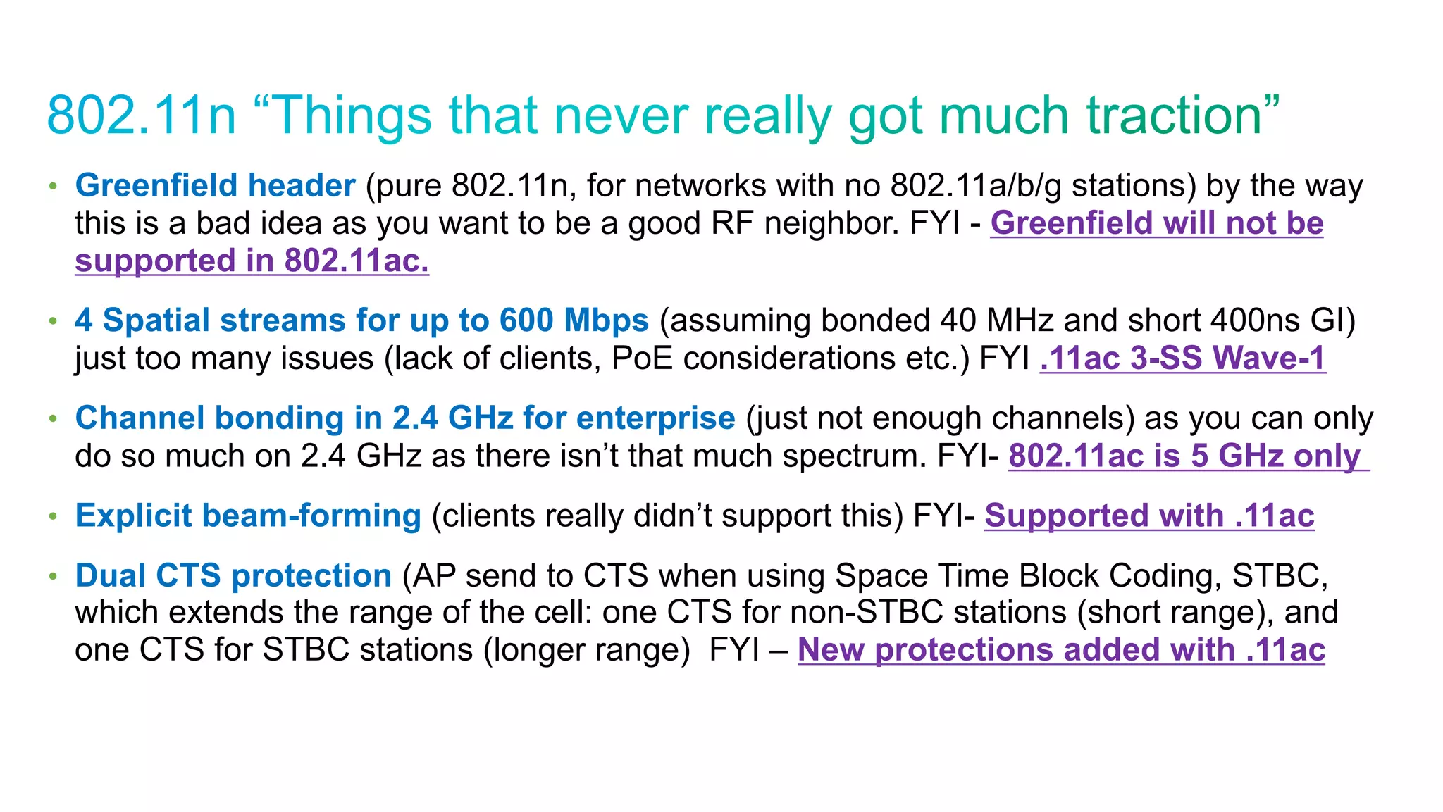 © 2010 Cisco and/or its affiliates. All rights reserved. Cisco Confidential 20
•  Greenfield header (pure 802.11n, for networks with no 802.11a/b/g stations) by the way
this is a bad idea as you want to be a good RF neighbor. FYI - Greenfield will not be
supported in 802.11ac.
•  4 Spatial streams for up to 600 Mbps (assuming bonded 40 MHz and short 400ns GI)
just too many issues (lack of clients, PoE considerations etc.) FYI .11ac 3-SS Wave-1
•  Channel bonding in 2.4 GHz for enterprise (just not enough channels) as you can only
do so much on 2.4 GHz as there isn’t that much spectrum. FYI- 802.11ac is 5 GHz only
•  Explicit beam-forming (clients really didn’t support this) FYI- Supported with .11ac
•  Dual CTS protection (AP send to CTS when using Space Time Block Coding, STBC,
which extends the range of the cell: one CTS for non-STBC stations (short range), and
one CTS for STBC stations (longer range) FYI – New protections added with .11ac
 