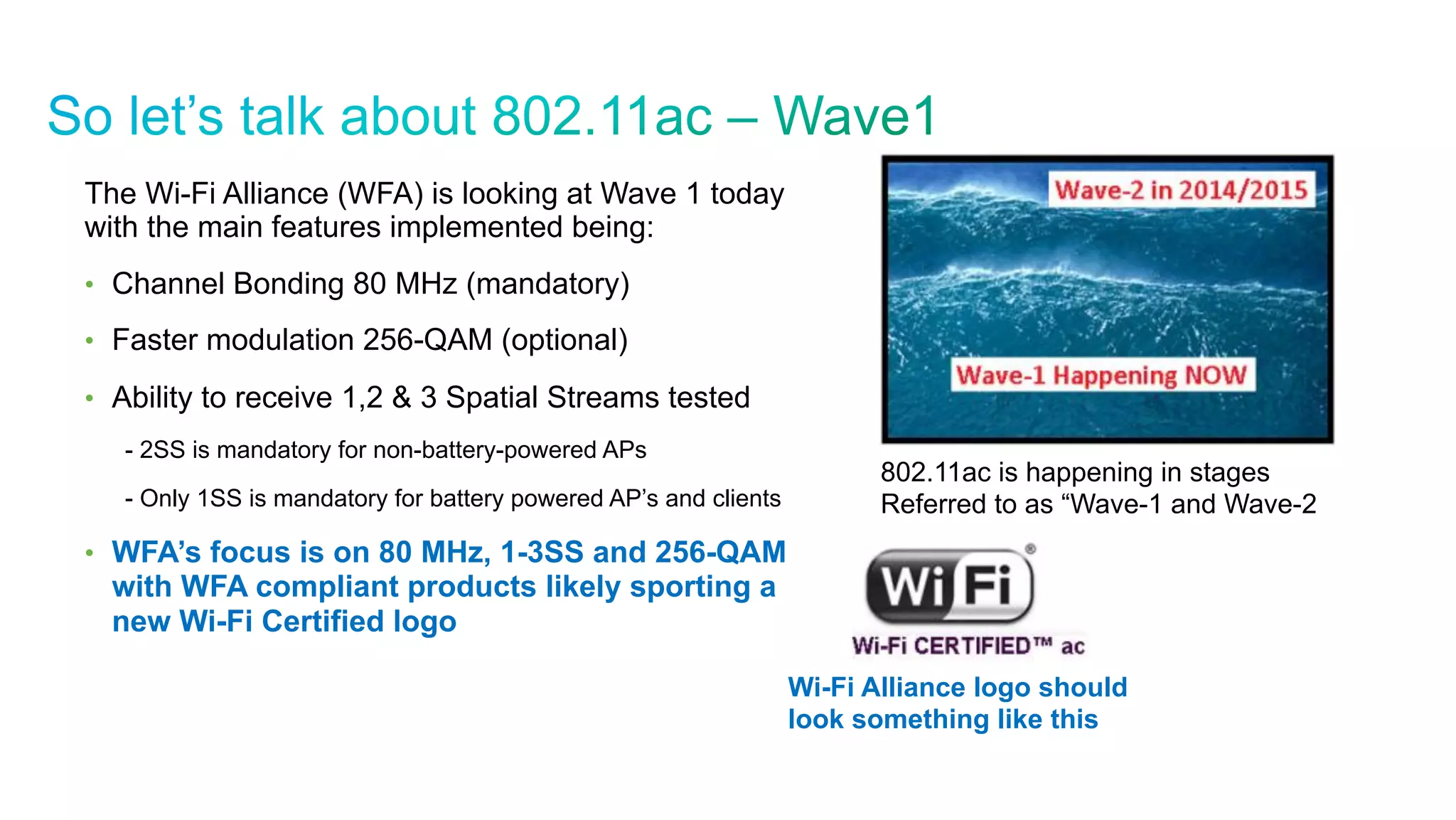 © 2010 Cisco and/or its affiliates. All rights reserved. Cisco Confidential 22
The Wi-Fi Alliance (WFA) is looking at Wave 1 today
with the main features implemented being:
•  Channel Bonding 80 MHz (mandatory)
•  Faster modulation 256-QAM (optional)
•  Ability to receive 1,2 & 3 Spatial Streams tested
- 2SS is mandatory for non-battery-powered APs
- Only 1SS is mandatory for battery powered AP’s and clients
•  WFA’s focus is on 80 MHz, 1-3SS and 256-QAM
with WFA compliant products likely sporting a
new Wi-Fi Certified logo
802.11ac is happening in stages
Referred to as “Wave-1 and Wave-2
Wi-Fi Alliance logo should
look something like this
 
