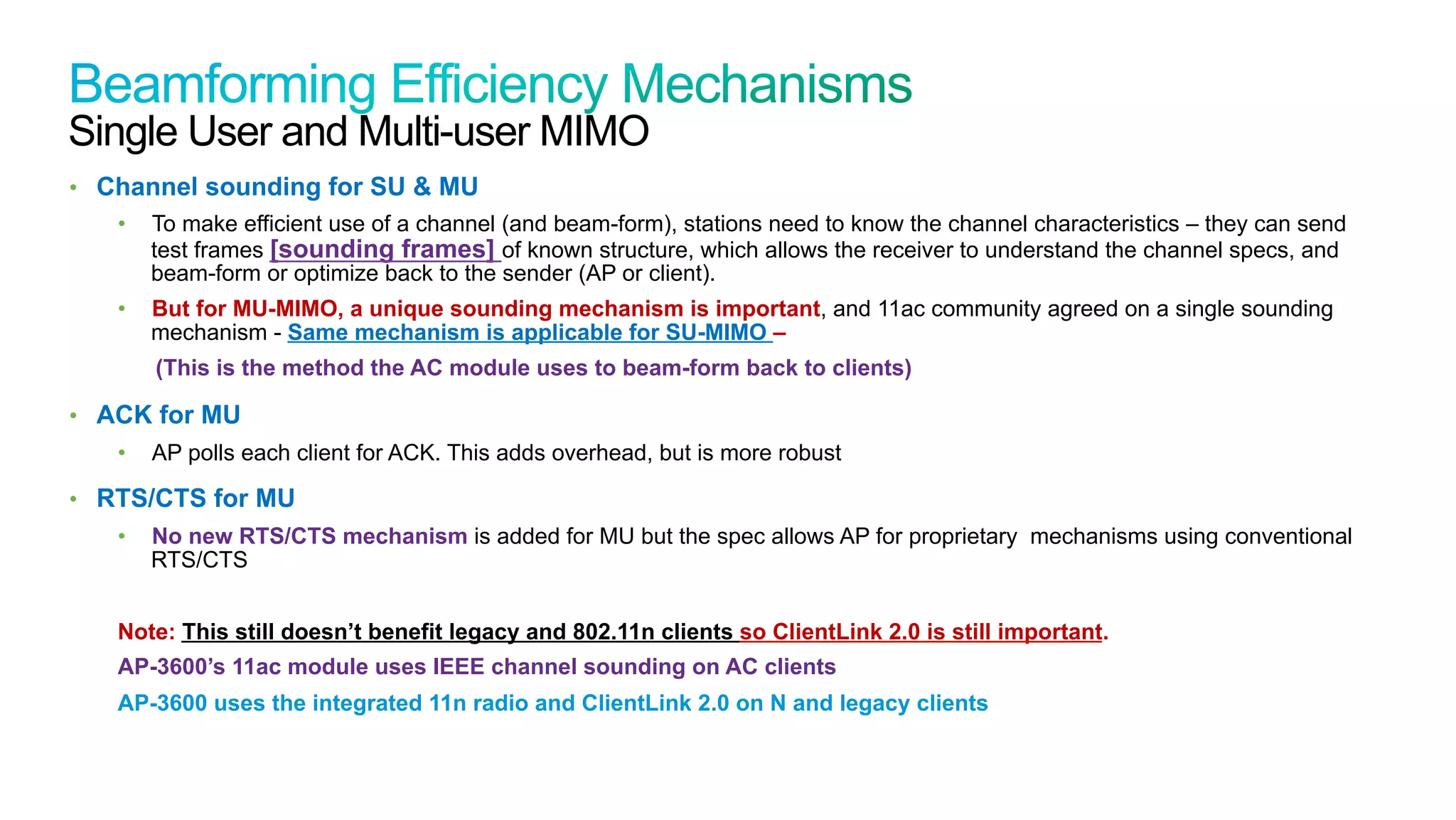 27
Cisco Confidential © 2011 Cisco and/or its affiliates. All rights reserved.
Single User and Multi-user MIMO
•  Channel sounding for SU & MU
•  To make efficient use of a channel (and beam-form), stations need to know the channel characteristics – they can send
test frames [sounding frames] of known structure, which allows the receiver to understand the channel specs, and
beam-form or optimize back to the sender (AP or client).
•  But for MU-MIMO, a unique sounding mechanism is important, and 11ac community agreed on a single sounding
mechanism - Same mechanism is applicable for SU-MIMO –
(This is the method the AC module uses to beam-form back to clients)
•  ACK for MU
•  AP polls each client for ACK. This adds overhead, but is more robust
•  RTS/CTS for MU
•  No new RTS/CTS mechanism is added for MU but the spec allows AP for proprietary mechanisms using conventional
RTS/CTS
Note: This still doesn’t benefit legacy and 802.11n clients so ClientLink 2.0 is still important.
AP-3600’s 11ac module uses IEEE channel sounding on AC clients
AP-3600 uses the integrated 11n radio and ClientLink 2.0 on N and legacy clients
 