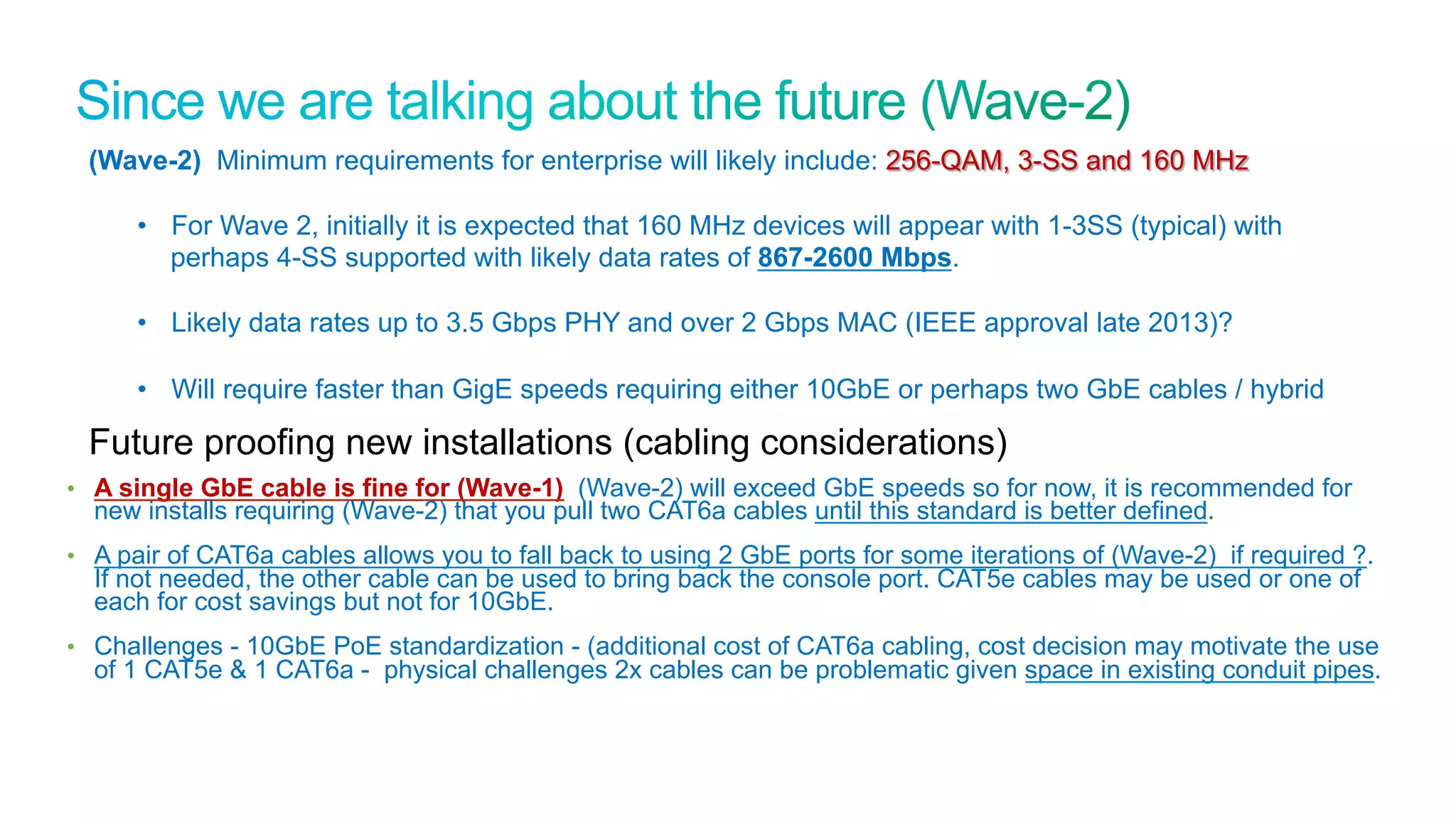 36
Cisco Confidential © 2011 Cisco and/or its affiliates. All rights reserved.
•  A single GbE cable is fine for (Wave-1) (Wave-2) will exceed GbE speeds so for now, it is recommended for
new installs requiring (Wave-2) that you pull two CAT6a cables until this standard is better defined.
•  A pair of CAT6a cables allows you to fall back to using 2 GbE ports for some iterations of (Wave-2) if required ?.
If not needed, the other cable can be used to bring back the console port. CAT5e cables may be used or one of
each for cost savings but not for 10GbE.
•  Challenges - 10GbE PoE standardization - (additional cost of CAT6a cabling, cost decision may motivate the use
of 1 CAT5e & 1 CAT6a - physical challenges 2x cables can be problematic given space in existing conduit pipes.
(Wave-2) Minimum requirements for enterprise will likely include: 256-QAM, 3-SS and 160 MHz
•  For Wave 2, initially it is expected that 160 MHz devices will appear with 1-3SS (typical) with
perhaps 4-SS supported with likely data rates of 867-2600 Mbps.
•  Likely data rates up to 3.5 Gbps PHY and over 2 Gbps MAC (IEEE approval late 2013)?
•  Will require faster than GigE speeds requiring either 10GbE or perhaps two GbE cables / hybrid
Future proofing new installations (cabling considerations)
 