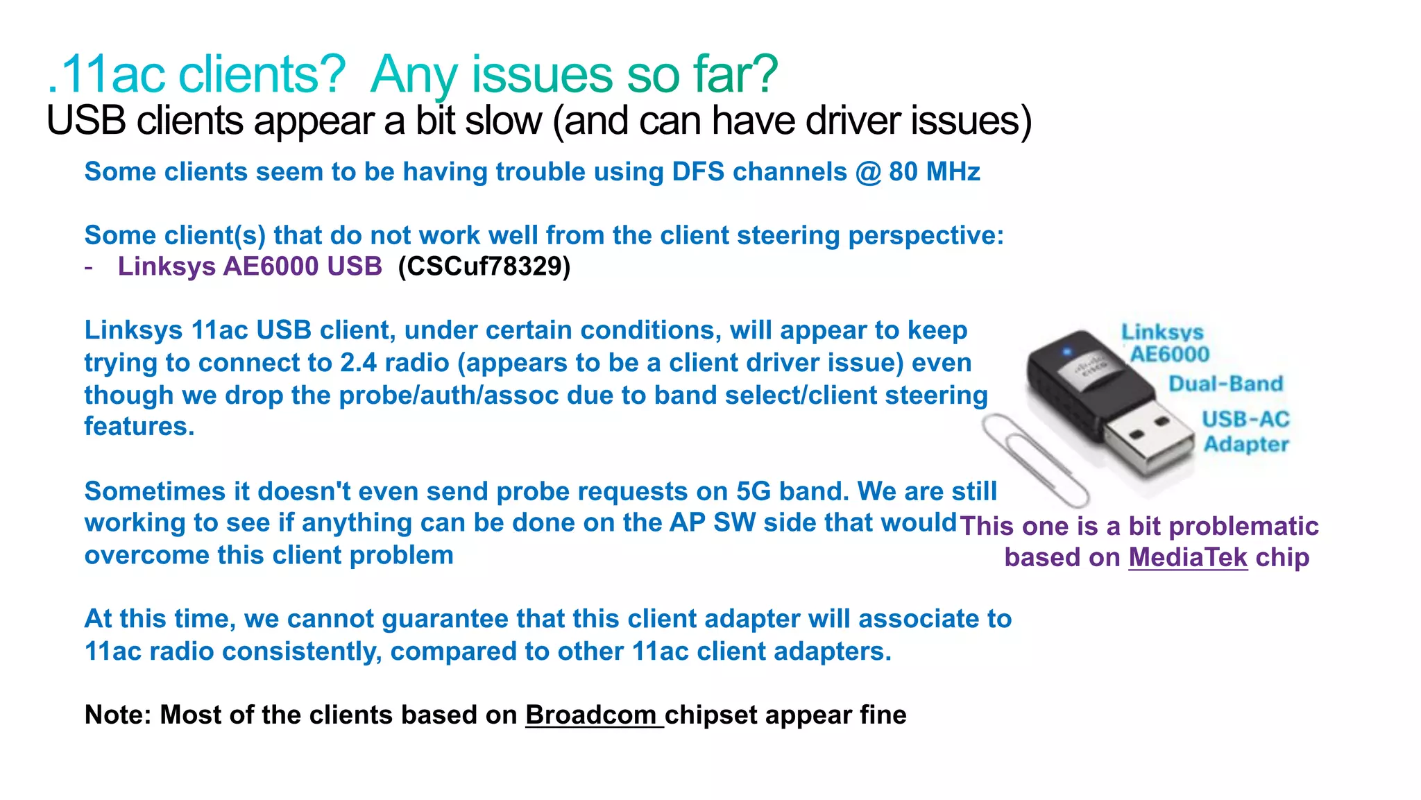 47
Cisco Confidential © 2011 Cisco and/or its affiliates. All rights reserved.
USB clients appear a bit slow (and can have driver issues)
Some clients seem to be having trouble using DFS channels @ 80 MHz
Some client(s) that do not work well from the client steering perspective:
-  Linksys AE6000 USB (CSCuf78329)
Linksys 11ac USB client, under certain conditions, will appear to keep
trying to connect to 2.4 radio (appears to be a client driver issue) even
though we drop the probe/auth/assoc due to band select/client steering
features.
Sometimes it doesn't even send probe requests on 5G band. We are still
working to see if anything can be done on the AP SW side that would
overcome this client problem
At this time, we cannot guarantee that this client adapter will associate to
11ac radio consistently, compared to other 11ac client adapters.
Note: Most of the clients based on Broadcom chipset appear fine
This one is a bit problematic
based on MediaTek chip
 