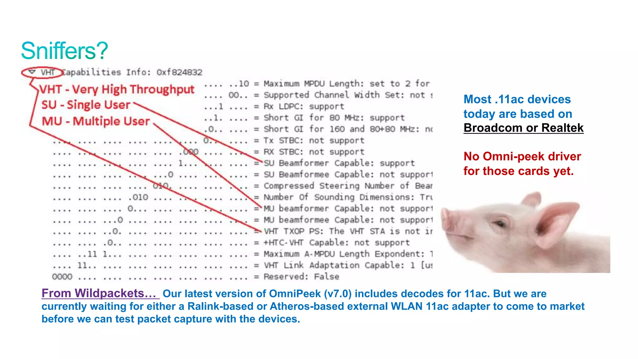49
Cisco Confidential © 2011 Cisco and/or its affiliates. All rights reserved.
Most .11ac devices
today are based on
Broadcom or Realtek
No Omni-peek driver
for those cards yet.
* Assumes 70% MAC efficiency
From Wildpackets… Our latest version of OmniPeek (v7.0) includes decodes for 11ac. But we are
currently waiting for either a Ralink-based or Atheros-based external WLAN 11ac adapter to come to market
before we can test packet capture with the devices.
 