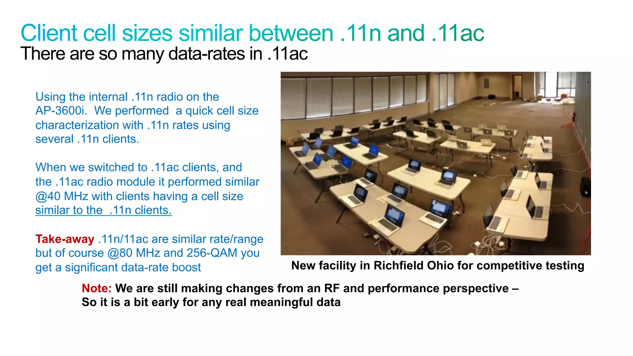 50
Cisco Confidential © 2011 Cisco and/or its affiliates. All rights reserved.
There are so many data-rates in .11ac
Using the internal .11n radio on the
AP-3600i. We performed a quick cell size
characterization with .11n rates using
several .11n clients.
When we switched to .11ac clients, and
the .11ac radio module it performed similar
@40 MHz with clients having a cell size
similar to the .11n clients.
Take-away .11n/11ac are similar rate/range
but of course @80 MHz and 256-QAM you
get a significant data-rate boost New facility in Richfield Ohio for competitive testing
Note: We are still making changes from an RF and performance perspective –
So it is a bit early for any real meaningful data
 