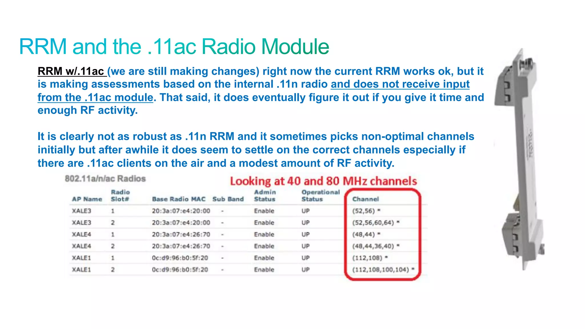 55
Cisco Confidential © 2011 Cisco and/or its affiliates. All rights reserved.
RRM w/.11ac (we are still making changes) right now the current RRM works ok, but it
is making assessments based on the internal .11n radio and does not receive input
from the .11ac module. That said, it does eventually figure it out if you give it time and
enough RF activity.
It is clearly not as robust as .11n RRM and it sometimes picks non-optimal channels
initially but after awhile it does seem to settle on the correct channels especially if
there are .11ac clients on the air and a modest amount of RF activity.
 