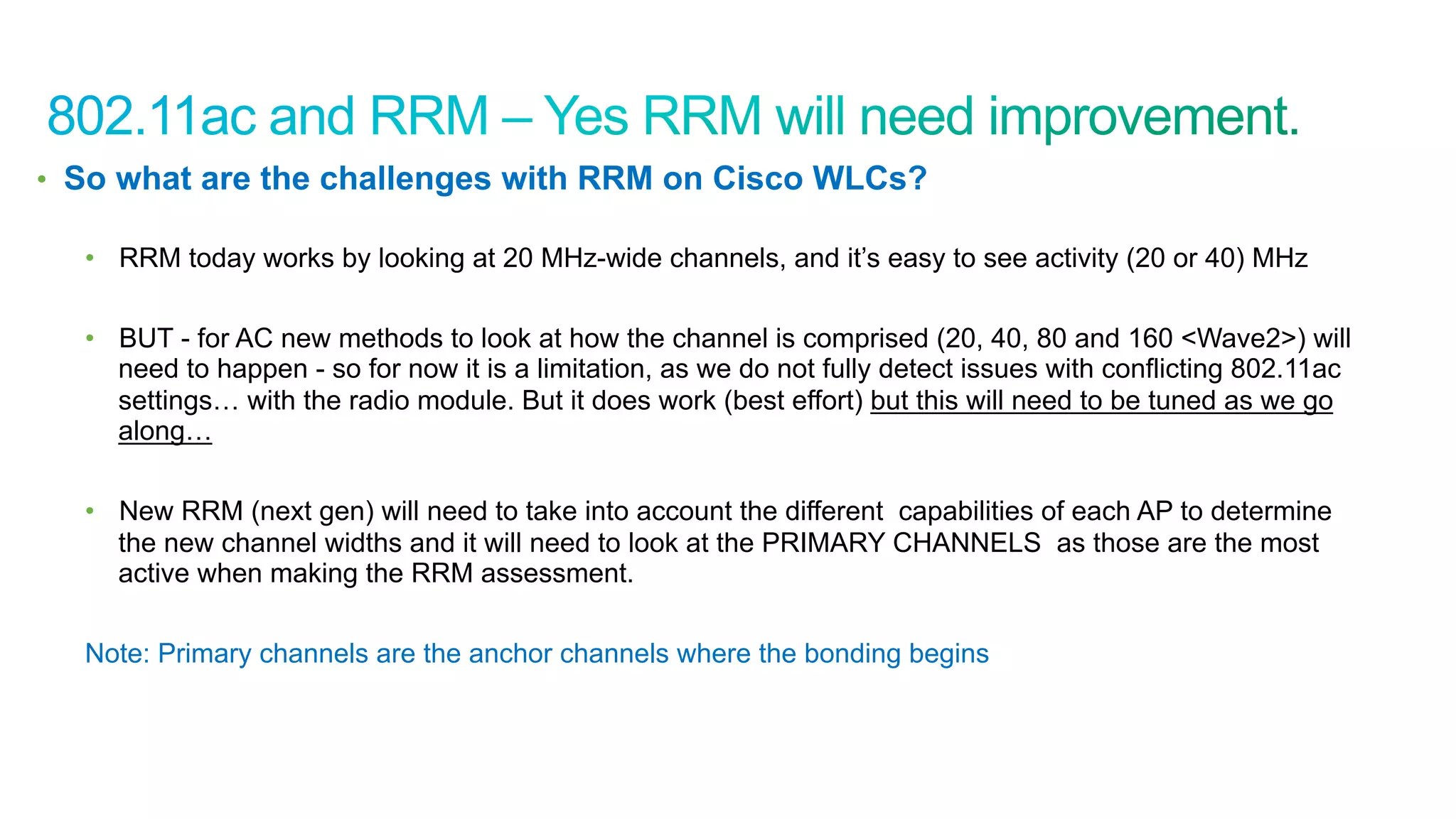 56
Cisco Confidential © 2011 Cisco and/or its affiliates. All rights reserved.
•  So what are the challenges with RRM on Cisco WLCs?
•  RRM today works by looking at 20 MHz-wide channels, and it’s easy to see activity (20 or 40) MHz
•  BUT - for AC new methods to look at how the channel is comprised (20, 40, 80 and 160 <Wave2>) will
need to happen - so for now it is a limitation, as we do not fully detect issues with conflicting 802.11ac
settings… with the radio module. But it does work (best effort) but this will need to be tuned as we go
along…
•  New RRM (next gen) will need to take into account the different capabilities of each AP to determine
the new channel widths and it will need to look at the PRIMARY CHANNELS as those are the most
active when making the RRM assessment.
Note: Primary channels are the anchor channels where the bonding begins
 