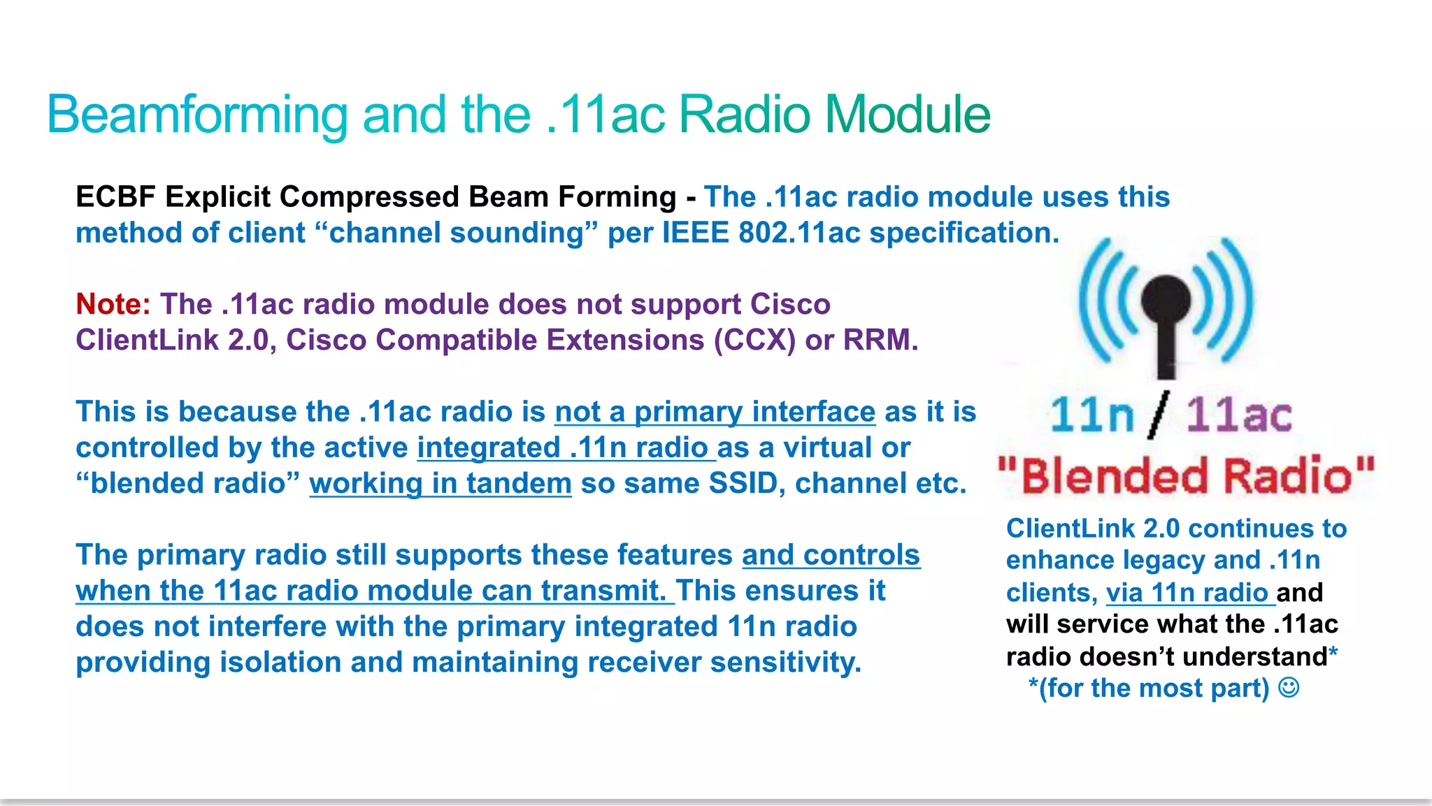 57
Cisco Confidential © 2011 Cisco and/or its affiliates. All rights reserved.
ECBF Explicit Compressed Beam Forming - The .11ac radio module uses this
method of client “channel sounding” per IEEE 802.11ac specification.
Note: The .11ac radio module does not support Cisco
ClientLink 2.0, Cisco Compatible Extensions (CCX) or RRM.
This is because the .11ac radio is not a primary interface as it is
controlled by the active integrated .11n radio as a virtual or
“blended radio” working in tandem so same SSID, channel etc.
The primary radio still supports these features and controls
when the 11ac radio module can transmit. This ensures it
does not interfere with the primary integrated 11n radio
providing isolation and maintaining receiver sensitivity.
ClientLink 2.0 continues to
enhance legacy and .11n
clients, via 11n radio and
will service what the .11ac
radio doesn’t understand*
*(for the most part) J
 