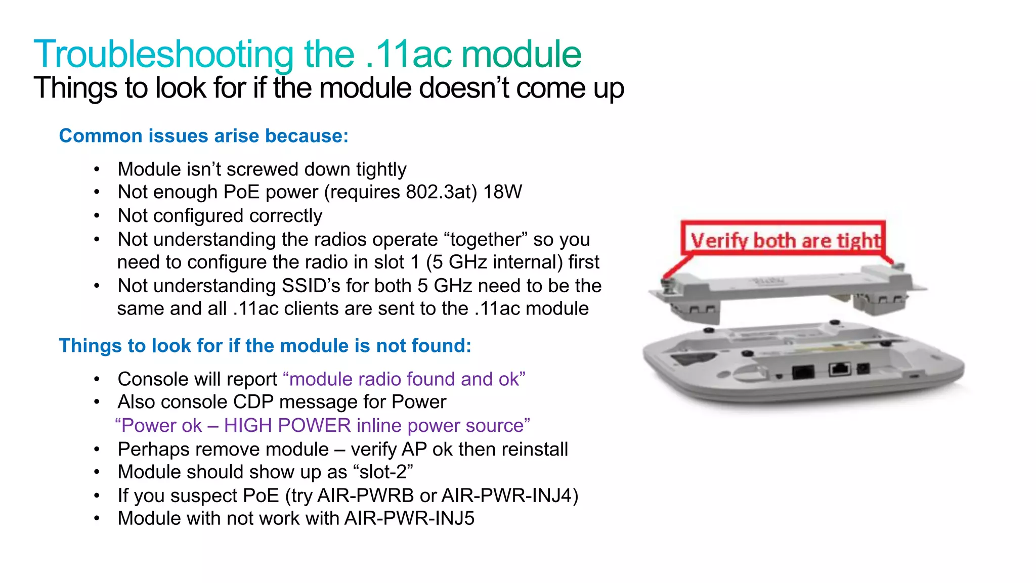 58
Cisco Confidential © 2011 Cisco and/or its affiliates. All rights reserved.
Things to look for if the module doesn’t come up
Common issues arise because:
•  Module isn’t screwed down tightly
•  Not enough PoE power (requires 802.3at) 18W
•  Not configured correctly
•  Not understanding the radios operate “together” so you
need to configure the radio in slot 1 (5 GHz internal) first
•  Not understanding SSID’s for both 5 GHz need to be the
same and all .11ac clients are sent to the .11ac module
Things to look for if the module is not found:
•  Console will report “module radio found and ok”
•  Also console CDP message for Power
“Power ok – HIGH POWER inline power source”
•  Perhaps remove module – verify AP ok then reinstall
•  Module should show up as “slot-2”
•  If you suspect PoE (try AIR-PWRB or AIR-PWR-INJ4)
•  Module with not work with AIR-PWR-INJ5
 