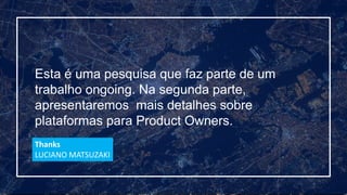 Esta é uma pesquisa que faz parte de um
trabalho ongoing. Na segunda parte,
apresentaremos mais detalhes sobre
plataformas para Product Owners.
Thanks
LUCIANO MATSUZAKI
 