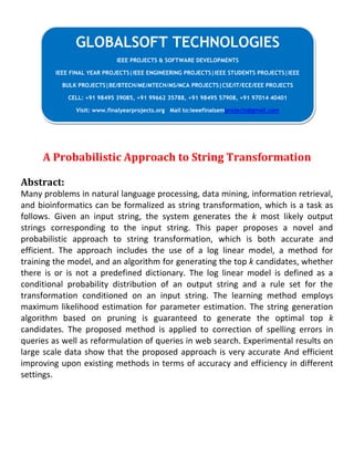 A Probabilistic Approach to String Transformation
Abstract:
Many problems in natural language processing, data mining, information retrieval,
and bioinformatics can be formalized as string transformation, which is a task as
follows. Given an input string, the system generates the k most likely output
strings corresponding to the input string. This paper proposes a novel and
probabilistic approach to string transformation, which is both accurate and
efficient. The approach includes the use of a log linear model, a method for
training the model, and an algorithm for generating the top k candidates, whether
there is or is not a predefined dictionary. The log linear model is defined as a
conditional probability distribution of an output string and a rule set for the
transformation conditioned on an input string. The learning method employs
maximum likelihood estimation for parameter estimation. The string generation
algorithm based on pruning is guaranteed to generate the optimal top k
candidates. The proposed method is applied to correction of spelling errors in
queries as well as reformulation of queries in web search. Experimental results on
large scale data show that the proposed approach is very accurate And efficient
improving upon existing methods in terms of accuracy and efficiency in different
settings.
GLOBALSOFT TECHNOLOGIES
IEEE PROJECTS & SOFTWARE DEVELOPMENTS
IEEE FINAL YEAR PROJECTS|IEEE ENGINEERING PROJECTS|IEEE STUDENTS PROJECTS|IEEE
BULK PROJECTS|BE/BTECH/ME/MTECH/MS/MCA PROJECTS|CSE/IT/ECE/EEE PROJECTS
CELL: +91 98495 39085, +91 99662 35788, +91 98495 57908, +91 97014 40401
Visit: www.finalyearprojects.org Mail to:ieeefinalsemprojects@gmail.com
 