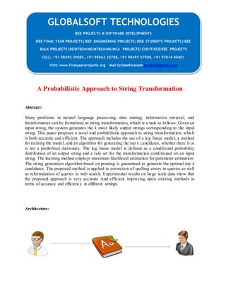 GLOBALSOFT TECHNOLOGIES 
A Probabilistic Approach to String Transformation 
Abstract: 
Many problems in natural language processing, data mining, information retrieval, and 
bioinformatics can be formalized as string transformation, which is a task as follows. Given an 
input string, the system generates the k most likely output strings corresponding to the input 
string. This paper proposes a novel and probabilistic approach to string transformation, which 
is both accurate and efficient. The approach includes the use of a log linear model, a method 
for training the model, and an algorithm for generating the top k candidates, whether there is or 
is not a predefined dictionary. The log linear model is defined as a conditional probability 
distribution of an output string and a rule set for the transformation conditioned on an input 
string. The learning method employs maximum likelihood estimation for parameter estimation. 
The string generation algorithm based on pruning is guaranteed to generate the optimal top k 
candidates. The proposed method is applied to correction of spelling errors in queries as well 
as reformulation of queries in web search. Experimental results on large scale data show that 
the proposed approach is very accurate And efficient improving upon existing methods in 
terms of accuracy and efficiency in different settings. 
Architecture: 
IEEE PROJECTS & SOFTWARE DEVELOPMENTS 
IEEE FINAL YEAR PROJECTS|IEEE ENGINEERING PROJECTS|IEEE STUDENTS PROJECTS|IEEE 
BULK PROJECTS|BE/BTECH/ME/MTECH/MS/MCA PROJECTS|CSE/IT/ECE/EEE PROJECTS 
CELL: +91 98495 39085, +91 99662 35788, +91 98495 57908, +91 97014 40401 
Visit: www.finalyearprojects.org Mail to:ieeefinalsemprojects@gmail.com 
 
