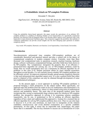 1
Alexander Y. Davydov
AlgoTerra LLC, 249 Rollins Avenue, Suite 202, Rockville, MD 20852, USA
E'mail:
June 30, 2011
Using the probability theory'based approach, this paper reveals the equivalence of an arbitrary NP'
complete problem to a problem of checking whether a level hypersurface of a specifically constructed
harmonic cost function (with all diagonal entries of its Hessian matrix equal to zero) intersects with a unit
hypercube in many'dimensional Euclidean space. This connection suggests the possibility that methods of
continuous mathematics can provide crucial insights into the most intriguing open questions in modern
complexity theory.
Key words: NP'complete, Harmonic cost function, Level hypersurface, Union bound, Universality
Non'deterministic polynomial time complete (NP'complete) problems are of
considerable theoretical and practical interest and play a central role in the theory of
computational complexity in modern computer science. Currently, more than three
thousand vital computational tasks in operations research, machine learning, hardware
design, software verification, computational biology, and other fields have been shown to
be NP'complete. The ‘completeness’ designates the property that, if an efficient (=
polynomial'time) algorithm for solving any of NP'complete problems could be
found, then we would immediately have (as a minimum) an efficient algorithm for
problems in this class [1'4]. Despite persistent efforts by many talented researchers
throughout several decades, it is not currently known whether NP'complete problems can
be efficiently solved. An unproven conjecture broadly spread among complexity theorists
is that such polynomial'time algorithm cannot exist. It is also a general belief that either
proof or disproof of this conjecture can only be obtained through development of some
new mathematical techniques.
In the present paper, a novel approach to tackling NP'complete problems is
proposed bringing a fresh perspective on the subject matter. More specifically, our
approach takes the problem from the realm of mathematics and reformulates it in
the realm of mathematics, where it is then treated using tools of mathematical
analysis and probability theory. The main idea of the proposed method stems from
recognizing that, owing to exponentially large solution space for whichever NP'complete
problem, any prospective approach to solving it by examining solution candidates
sequentially, one by one, is predestined to fail in yielding an efficient algorithm,
regardless of how smart and sophisticated this approach is. Assume for a moment that an
efficient algorithm for solving NP'complete problems does exist. Then we can only hope
to discover it if, at the very minimum, we learn how to manipulate the solution
candidates and avoid detailed examination of a specific candidate
prematurely. At first sight, it seems like an impossible task. Surprisingly, this paper
shows that it is attainable. The two key elements to success are (i) introduction of a new
 