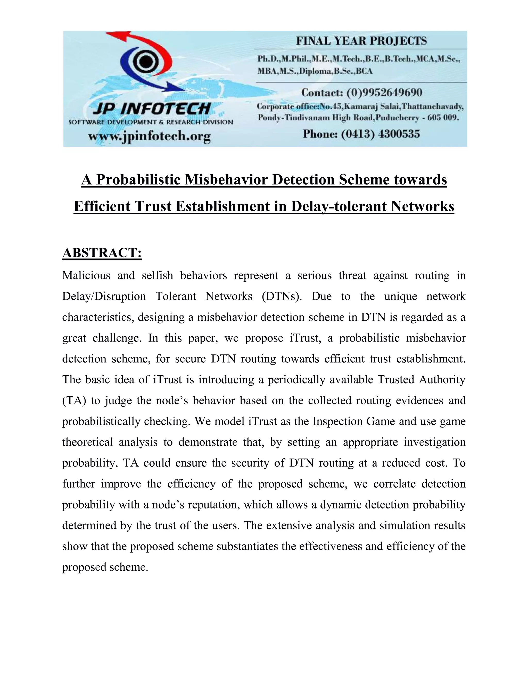 A Probabilistic Misbehavior Detection Scheme towards
Efficient Trust Establishment in Delay-tolerant Networks
ABSTRACT:
Malicious and selfish behaviors represent a serious threat against routing in
Delay/Disruption Tolerant Networks (DTNs). Due to the unique network
characteristics, designing a misbehavior detection scheme in DTN is regarded as a
great challenge. In this paper, we propose iTrust, a probabilistic misbehavior
detection scheme, for secure DTN routing towards efficient trust establishment.
The basic idea of iTrust is introducing a periodically available Trusted Authority
(TA) to judge the node’s behavior based on the collected routing evidences and
probabilistically checking. We model iTrust as the Inspection Game and use game
theoretical analysis to demonstrate that, by setting an appropriate investigation
probability, TA could ensure the security of DTN routing at a reduced cost. To
further improve the efficiency of the proposed scheme, we correlate detection
probability with a node’s reputation, which allows a dynamic detection probability
determined by the trust of the users. The extensive analysis and simulation results
show that the proposed scheme substantiates the effectiveness and efficiency of the
proposed scheme.
 