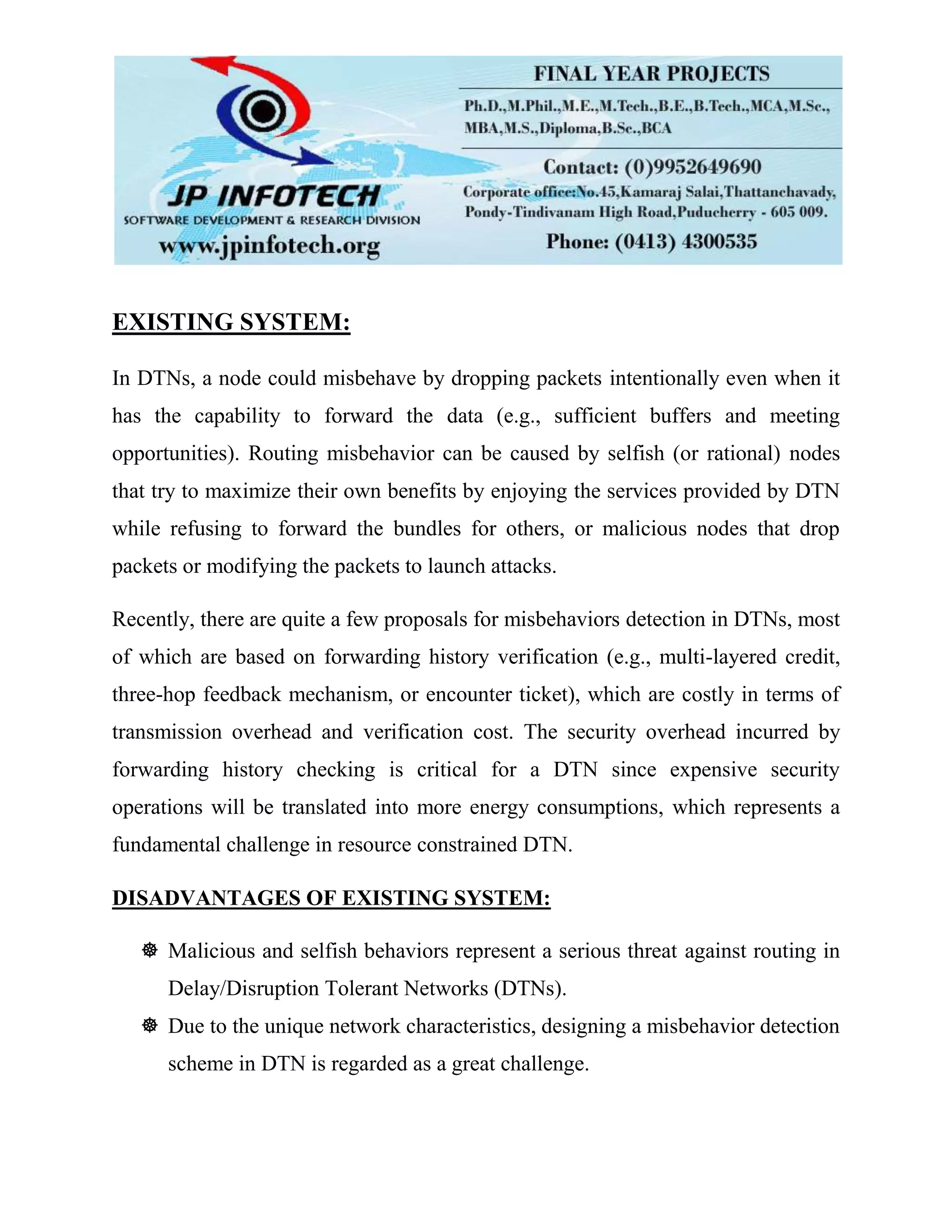 EXISTING SYSTEM:
In DTNs, a node could misbehave by dropping packets intentionally even when it
has the capability to forward the data (e.g., sufficient buffers and meeting
opportunities). Routing misbehavior can be caused by selfish (or rational) nodes
that try to maximize their own benefits by enjoying the services provided by DTN
while refusing to forward the bundles for others, or malicious nodes that drop
packets or modifying the packets to launch attacks.
Recently, there are quite a few proposals for misbehaviors detection in DTNs, most
of which are based on forwarding history verification (e.g., multi-layered credit,
three-hop feedback mechanism, or encounter ticket), which are costly in terms of
transmission overhead and verification cost. The security overhead incurred by
forwarding history checking is critical for a DTN since expensive security
operations will be translated into more energy consumptions, which represents a
fundamental challenge in resource constrained DTN.
DISADVANTAGES OF EXISTING SYSTEM:
 Malicious and selfish behaviors represent a serious threat against routing in
Delay/Disruption Tolerant Networks (DTNs).
 Due to the unique network characteristics, designing a misbehavior detection
scheme in DTN is regarded as a great challenge.
 