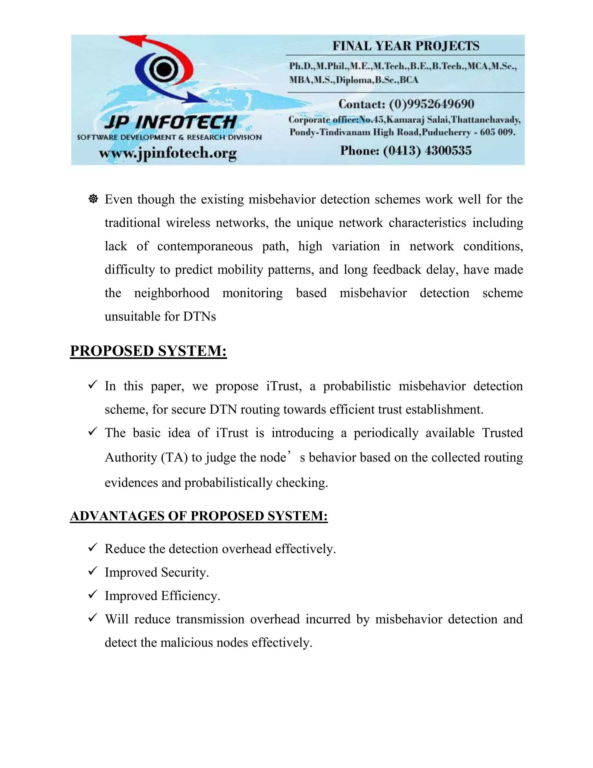  Even though the existing misbehavior detection schemes work well for the
traditional wireless networks, the unique network characteristics including
lack of contemporaneous path, high variation in network conditions,
difficulty to predict mobility patterns, and long feedback delay, have made
the neighborhood monitoring based misbehavior detection scheme
unsuitable for DTNs
PROPOSED SYSTEM:
 In this paper, we propose iTrust, a probabilistic misbehavior detection
scheme, for secure DTN routing towards efficient trust establishment.
 The basic idea of iTrust is introducing a periodically available Trusted
Authority (TA) to judge the node’s behavior based on the collected routing
evidences and probabilistically checking.
ADVANTAGES OF PROPOSED SYSTEM:
 Reduce the detection overhead effectively.
 Improved Security.
 Improved Efficiency.
 Will reduce transmission overhead incurred by misbehavior detection and
detect the malicious nodes effectively.
 