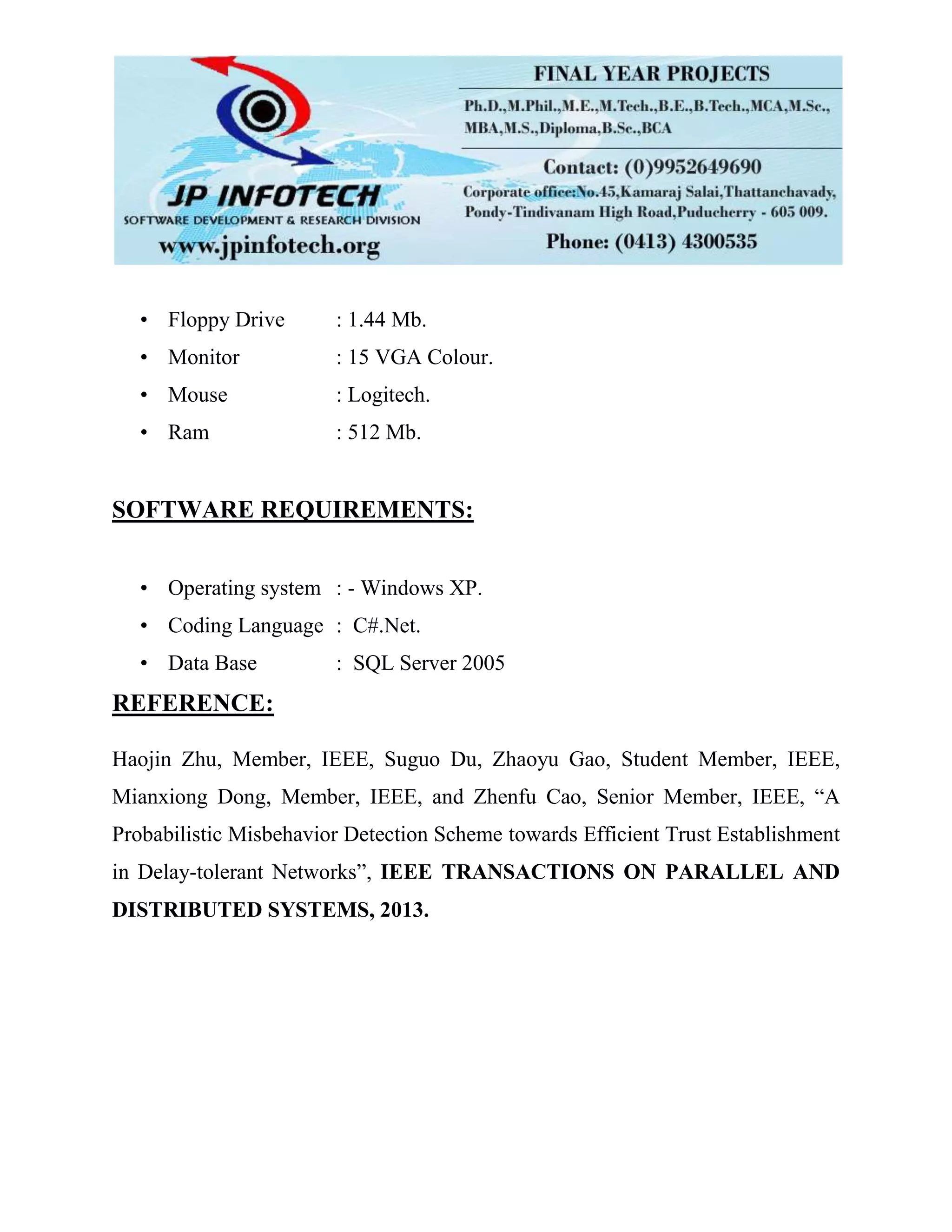 • Floppy Drive : 1.44 Mb.
• Monitor : 15 VGA Colour.
• Mouse : Logitech.
• Ram : 512 Mb.
SOFTWARE REQUIREMENTS:
• Operating system : - Windows XP.
• Coding Language : C#.Net.
• Data Base : SQL Server 2005
REFERENCE:
Haojin Zhu, Member, IEEE, Suguo Du, Zhaoyu Gao, Student Member, IEEE,
Mianxiong Dong, Member, IEEE, and Zhenfu Cao, Senior Member, IEEE, “A
Probabilistic Misbehavior Detection Scheme towards Efficient Trust Establishment
in Delay-tolerant Networks”, IEEE TRANSACTIONS ON PARALLEL AND
DISTRIBUTED SYSTEMS, 2013.
 